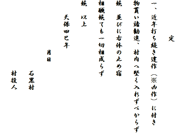 　　　　　定
一、近年打ち続き違作（※凶作）に付き
物貰い諸勧進、村内へ堅く入れずべからず
候　並びに右体の止め宿
相願候ても一切相成らず
候　以上
　　天保四巳年
　　　　　　　月日
　　　　　　　　　　石黒村
　　　　　　　　　　村役人