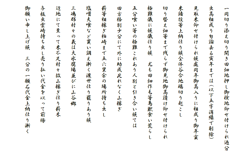 　
　一同切り添え切り開き田畑地押し御検地仰せ付けられ過分
　出高相成り勿論去る寅年までは(以下五字消線で削除)
　見取米仰せ付けられ候處同年御高入りに相成り御年貢
　米諸役等上納仕り候全体谷合地端切り起こし
　切り替え畑等まで残らず御見地御高請け仰せ付けられ
　極難儀に候儀仕り候　尤も田畑作毛等鳥獣食い荒らし
　五分喰い等の極難これあり人別と引き合い候ては
　田方格別少分にて外に助成此れなく山稼ぎ
　薪等相稼ぎ柏崎まで五六里余の場所持ち出し
　塩噌夫喰など買い調え漸く渡世仕り罷りあり候
　三嶋郡村々の義は大水腐場並びに山谷郷
　辺地にて至って米不足村々故山稼ぎ仕り薪木
　与板出雲崎持ち出し売り払い代金を以って前條
　御願い申し上げ候　三分の一願石代金上納仕り漸く
