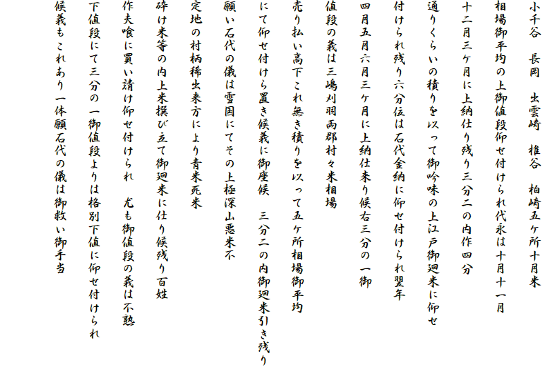 小千谷　長岡　出雲崎　椎谷　柏崎五ケ所十月米
相場御平均の上御値段仰せ付けられ代永は十月十一月
十二月三ケ月に上納仕り残り三分二の内作四分
通りくらいの積りを以って御吟味の上江戸御廻米に仰せ
付けられ残り六分位は石代金納に仰せ付けられ翌年
四月五月六月三ケ月に上納仕来り候右三分の一御
値段の義は三嶋刈羽両郡村々米相場
売り払い高下これ無き積りを以って五ケ所相場御平均
にて仰せ付けら置き候義に御座候　三分二の内御廻米引き残り
願い石代の儀は雪国にてその上極深山悪米不
定地の村柄稀出来方により青米死米
砕け米等の内上米撰び立て御廻米に仕り候残り百姓
作夫喰に買い請け仰せ付けられ　尤も御値段の義は不熟
下値段にて三分の一御値段よりは格別下値に仰せ付けられ
候義もこれあり一体願石代の儀は御救い御手当
　