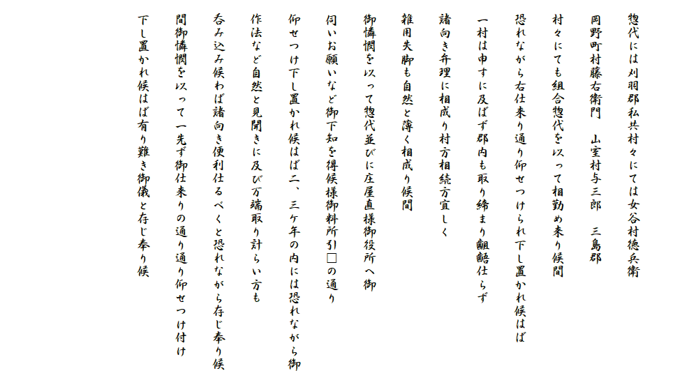 
　惣代には刈羽郡私共村々にては女谷村徳兵衛
　岡野町村藤右衛門　山室村与三郎　三島郡
　村々にても組合惣代を以って相勤め来り候間
　恐れながら右仕来り通り仰せつけられ下し置かれ候はば
　一村は申すに及ばず郡内も取り締まり齟齬仕らず
　諸向き弁理に相成り村方相続方宜しく
　雑用失脚も自然と薄く相成り候間
　御憐憫を以って惣代並びに庄屋直様御役所へ御
　伺いお願いなど御下知を得候様御料所引□の通り
　仰せつけ下し置かれ候はば二、三ケ年の内には恐れながら御
　作法など自然と見聞きに及び万端取り計らい方も
　呑み込み候わば諸向き便利仕るべくと恐れながら存じ奉り候
　間御憐憫を以って一先ず御仕来りの通り通り仰せつけ付け
　下し置かれ候はば有り難き御儀と存じ奉り候


