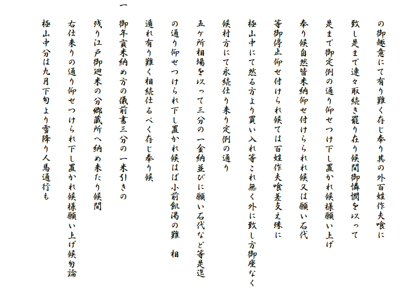 
　　の御趣意にて有り難く存じ奉り其の外百姓作夫喰に
　　致し是まで連々取続き罷り在り候間御憐憫を以って
　　是まで御定例の通り仰せつけ下し置かれ候様願い上げ
　　奉り候自然皆米納仰せ付けらられれ候又は願い石代
　　等御停止仰せ付けられ候ては百姓作夫喰差支え殊に
　　極山中にて然る方より買い入れ等これ無く外に致し方御座なく
　　候村方にて永続仕り来り定例の通り
　　五ケ所相場を以って三分の一金納並びに願い石代など等是迄
　　の通り仰せつけられ下し置かれ候はば小前飢渇の難　相
　　遁れ有り難く相続仕るべく存じ奉り候
一　御年貢米納め方の儀前書三分の一米引きの
　　残り江戸御廻米の分郷蔵所へ納め来たり候間
　　右仕来りの通り仰せつけられ下し置かれ候様願い上げ候勿論
　　極山中分は九月下旬より雪降り人馬通行も
