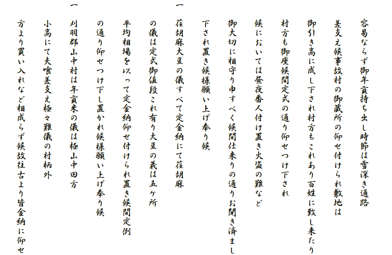 
　　容易ならず御年貢持ち出し時節は雪深き通路
　　差支え候事故村の御蔵所の仰せ付けられ敷地は
　　御引き高に成し下され村方もこれあり百姓に致し来たり
　　村方も御座候間定式の通り仰せつけ下され
　　候においては昼夜番人付け置き火盗の難など
　　御大切に相守り申すべく候間仕来りの通りお聞き済まし
　　下され置き候様願い上げ奉り候
一　荏胡麻大豆の儀すべて定金納にて荏胡麻
　　の儀は定式御値段これ有り大豆の義は五ケ所
　　平均相場を以って定金納仰せ付けられ置き候間定例
　　の通り仰せつけ下し置かれ候様願い上げ奉り候
一　刈羽郡山中村は年貢米の儀は極山中田方
　　小高にて夫喰差支え極々難儀の村柄外
　　方より買い入れなど相成らず候故往古より皆金納に仰せ