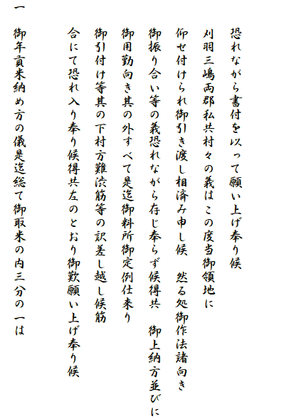 

　　恐れながら書付を以って願い上げ奉り候
　　刈羽三嶋両郡私共村々の義はこの度当御領地に
　　仰せ付けられ御引き渡し相済み申し候　然る処御作法諸向き
　　御振り合い等の義恐れながら存じ奉らず候得共　御上納方並びに
　　御用勤向き其の外すべて是迄御料所御定例仕来り
　　御引付け等其の下村方難渋筋等の訳差し越し候筋
　　合にて恐れ入り奉り候得共左のとおり御歎願い上げ奉り候

一　御年貢米納め方の儀是迄総て御取米の内三分の一は