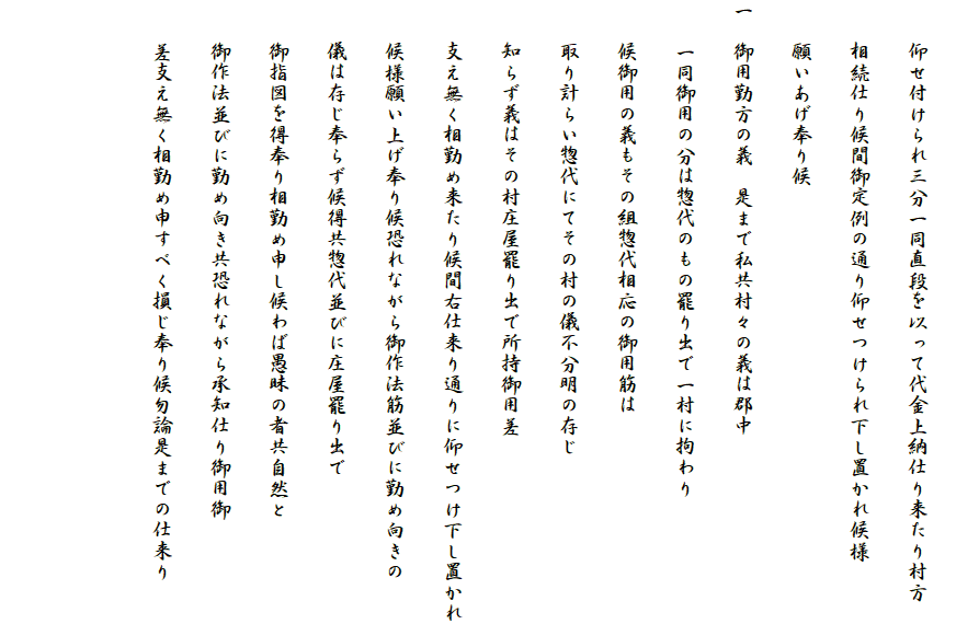 
　　仰せ付けられ三分一同直段を以って代金上納仕り来たり村方
　　相続仕り候間御定例の通り仰せつけられ下し置かれ候様
　　願いあげ奉り候
一　御用勤方の義　是まで私共村々の義は郡中
　　一同御用の分は惣代のもの罷り出で一村に拘わり
　　候御用の義もその組惣代相応の御用筋は
　　取り計らい惣代にてその村の儀不分明の存じ
　　知らず義はその村庄屋罷り出で所持御用差
　　支え無く相勤め来たり候間右仕来り通りに仰せつけ下し置かれ
　　候様願い上げ奉り候恐れながら御作法筋並びに勤め向きの
　　儀は存じ奉らず候得共惣代並びに庄屋罷り出で
　　御指図を得奉り相勤め申し候わば愚昧の者共自然と
　　御作法並びに勤め向き共恐れながら承知仕り御用御
　　差支え無く相勤め申すべく損じ奉り候勿論是までの仕来り

