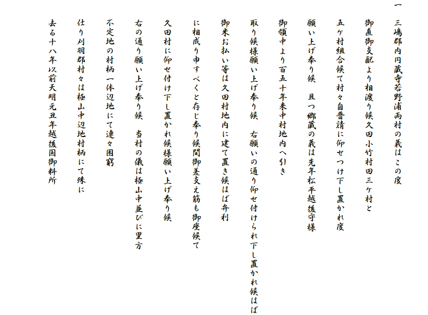 
一　三嶋郡内円蔵寺若野浦両村の義はこの度
　　御直御支配より相渡り候久田小竹村田三ケ村と
　　五ケ村組合候て村々自普請に仰せつけ下し置かれ度
　　願い上げ奉り候　且つ郷蔵の義は先年松平越後守様
　　御領中より百五十年来中村地内へ引き
　　取り候様願い上げ奉り候　右願いの通り仰せ付けられ下し置かれ候はば
　　御米お払い等は久田村地内に建て置き候はば弁利
　　に相成り申すべくと存じ奉り候間御差支え筋も御座候て
　　久田村に仰せ付け下し置かれ候様願い上げ奉り候
　　右の通り願い上げ奉り候　当村の儀は極山中並びに里方
　　不定地の村柄一体辺地にて連々困窮
　　仕り刈羽郡村々は極山中辺地村柄にて殊に
　　去る十八年以前天明元丑年越後国御料所
　