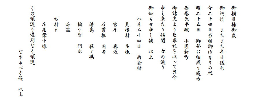 

　御横目様御義
　御巡行　またまた半日後れ
　今二十四日当村御泊まりの処
　明二十五日　御昼に相成り候由
　西巻民平殿　小国新町
　御詰先より急飛札を以って只今
　申し来たり候間　右の通り
　御知らせ申し候　以上
　　　八月二十四日　南条村
　　　　是根村　与板
　　　　宮平　　森近
　　　　石曽根　岡田
　　　　漆島　　荻ノ嶋
　　　　栃ケ原　門出
　　　　石黒
　　　右村々
　　　　庄屋衆中様
　この順通り遅刻なく順達
　　　　　　　　　なさるべき候　以上　
