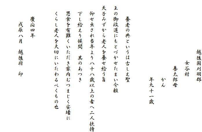 　　　　　　　　　越後国刈羽郡
　　　　　　　　　　　女谷村
　　　　　　　　　　　　善太郎母
　　　　　　　　　　　　　　かん
　　　　　　　　　　　　　　年九十一歳

　　　養老の典というは古しえ聖
　王の御政道にもとづかせたまい今般
　天子みずから老人を養せ給う旨
　　仰せ出され当年より八十八歳以上の者へ二人扶持
　　下し給えり候間　其のあつき
　　思食を有難くいただき家内むつまじく安堵に
　　くらし老人を大切にいたわるべくもの也

　　　慶応四年
　　　　戌辰八月　越後府　印
