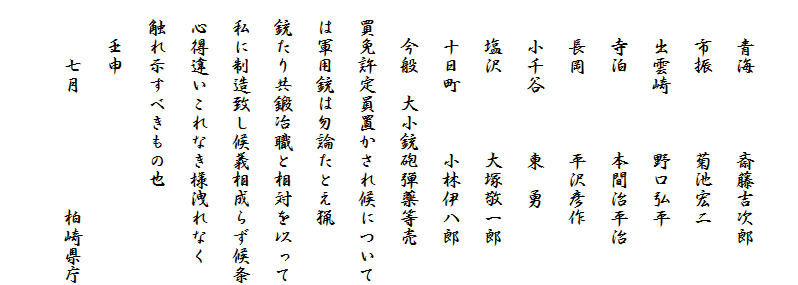 　
　　青海　　　　斎藤吉次郎
　　市振　　　　菊池宏二
　　出雲崎　　　野口弘平
　　寺泊　　　　本間治平治
　　長岡　　　　平沢彦作
　　小千谷　　　東　勇
　　塩沢　　　　大塚敬一郎
　　十日町　　　小林伊八郎
　　今般　大小銃砲弾薬等売
　買免許定員置かされ候について
　は軍用銃は勿論たとえ猟
　銃たり共鍛冶職と相対を以って
　私に制造致し候義相成らず候条
　心得違いこれなき様洩れなく
　触れ示すべきもの也
　　壬申
　　　七月　　　　　　柏崎県庁
