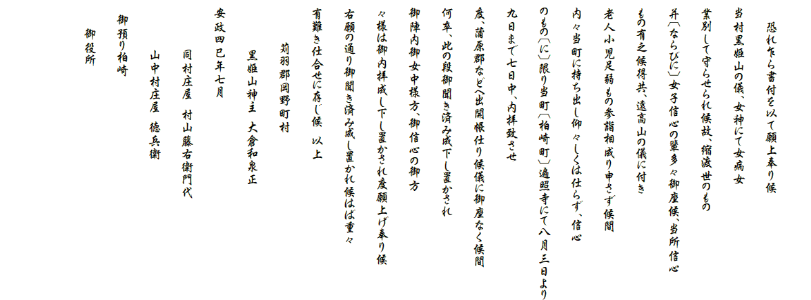 　
　　　恐れ乍ら書付を以て願上奉り候
　当村黒姫山の儀、女神にて女病女
　業別して守らせられ候故、縮渡世のもの
　并〔ならびに〕女子信心の輩多々御座候、当所信心
　もの有之候得共、遠高山の儀に付き
　老人小児足弱もの参詣相成り申さず候間
　内々当町に持ち出し仰々しくは仕らず、信心
　のもの〔に〕限り当町〔柏崎町〕遍照寺にて八月三日より
　九日まで七日中、内拝致させ
　度、蒲原郡などへ出開帳仕り候儀に御座なく候間
　何卒、此の段御聞き済み成下し置かされ　
　御陣内御女中様方、御信心の御方
　々様は御内拝成し下し置かされ度願上げ奉り候
　右願の通り御聞き済み成し置かれ候はば重々
　有難き仕合せに存じ候　以上
　　　　　　苅羽郡岡野町村
　　　　　　　黒姫山神主　大倉和泉正
　安政四巳年七月
　　　　　　　同村庄屋　村山藤右衛門代
　　　　　　　山中村庄屋　徳兵衛
　　御預り柏崎
　　　　御役所

