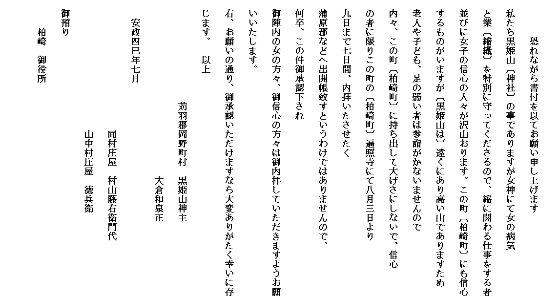 
　　　　恐れながら書付を以てお願い申し上げます
　私たち黒姫山〔神社〕の事でありますが女神にて女の病気
　と業〔縮織〕を特別に守ってくださるので、縮に関わる仕事をする者
　並びに女子の信心の人々が沢山おります。この町〔柏崎町〕にも信心
　するものがいますが〔黒姫山は〕遠くにあり高い山でありますため
　老人や子ども、足の弱い者は参詣がかないませんので
　内々、この町〔柏崎町〕に持ち出して大げさにしないで、信心
　の者に限りこの町の〔柏崎町〕遍照寺にて八月三日より
　九日まで七日間、内拝いたさせたく　
　蒲原郡などへ出開帳致すというわけではありませんので、
　何卒、この件御承認下され
　御陣内の女の方々、御信心の方々は御内拝していただきますようお願　いいたします。
　右、お願いの通り、御承認いただけますなら大変ありがたく幸いに存　じます。　以上
　　　　　　　　　　　苅羽郡岡野町村　黒姫山神主
　　　　　　　　　　　　　　　　　　　大倉和泉正
　　安政四巳年七月
　　　　　　　　　　　　　　同村庄屋　村山藤右衛門代
　　　　　　　　　　　　　　山中村庄屋　徳兵衛
　御預り
　　　柏崎　御役所
