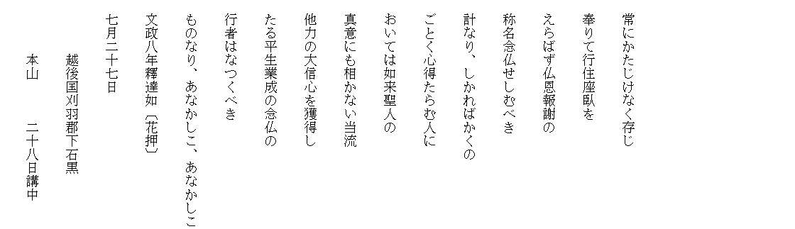 　



　常にかたじけなく存じ
　奉りて行住座臥を
　えらばず仏恩報謝の
　称名念仏せしむべき
　計なり、しかればかくの
　ごとく心得たらむ人に
　おいては如来聖人の
　真意にも相かない当流
　他力の大信心を獲得し
　たる平生業成の念仏の
　行者はなつくべき
　ものなり、あなかしこ、あなかしこ
　文政八年釋達如〔花押〕
　七月二十七日
　　　　越後国刈羽郡下石黒
　　　　本山　　　二十八日講中