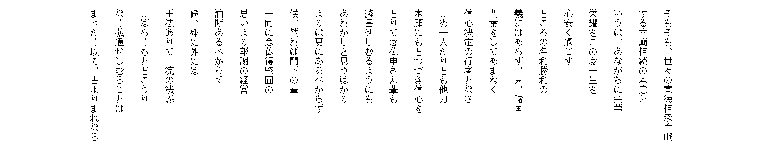 　
　
　
　
　そもそも、世々の宣徳相承血脈
　する本廟相続の本意と
　いうは、あながちに栄華
　栄耀をこの身一生を
　心安く過ごす
　ところの名利勝利の
　義にはあらず、只、諸国
　門葉をしてあまねく
　信心決定の行者となさ
　しめ一人たりとも他力
　本願にもとつづき信心を
　とりて念仏申さん輩も
　繁昌せしむるようにも
　あれかしと思うはかり
　よりは更にあるべからず
　候、然れば門下の輩
　一同に念仏得堅固の
　思いより報謝の経営
　油断あるべからず
  候、殊に外には
　王法ありて一流の法義
　しばらくもとどこうり
　なく弘通せしむることは
　まったく以て、古よりまれなる

　
　　