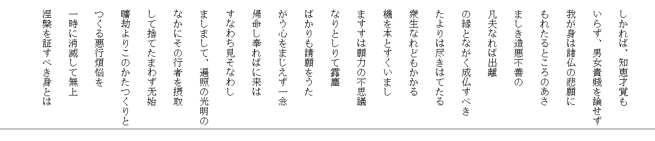 　
　しかれば、知恵才覚も
　いらず、男女貴賤を論せず
　我が身は諸仏の悲願に
　もれたるところのあさ
　ましき造悪不善の
　凡夫なれば出離
　の縁とながく成仏すべき
　たよりは尽きはてたる
　衆生なれどもかかる
　機を本とすくいまし
　ますすは願力の不思議
　なりとしりて露塵
　ばかりも請願をうた
　がう心をまじえず一念
　帰命し奉ればに来は
　すなわち見そなわし
　ましまして、遍照の光明の
　なかにその行者を摂取
　して捨てたまわず无始
　曠劫よりこのかたつくりと
　つくる悪行煩悩を
　一時に消滅して無上
　涅槃を証すべき身とは
　
　