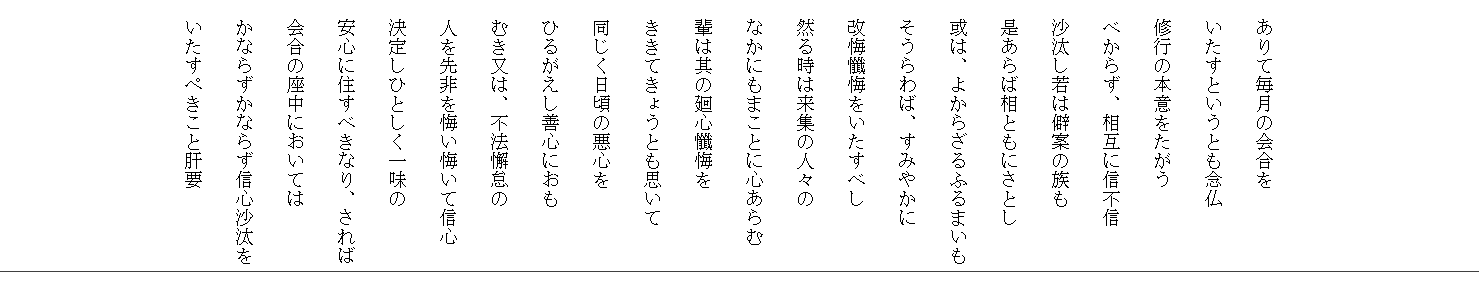 　



　ありて毎月の会合を
　いたすというとも念仏
　修行の本意をたがう
　べからず、相互に信不信
　沙汰し若は僻案の族も
　是あらば相ともにさとし
　或は、よからざるふるまいも
　そうらわば、すみやかに
　改悔懺悔をいたすべし
　然る時は来集の人々の
　なかにもまことに心あらむ
　輩は其の廻心懺悔を
　ききてきょうとも思いて
　同じく日頃の悪心を
　ひるがえし善心におも
　むき又は、不法懈怠の
　人を先非を悔い悔いて信心
　決定しひとしく一味の
　安心に住すべきなり、されば
　会合の座中においては
　かならずかならず信心沙汰を
　いたすぺきこと肝要
　
　
　
　
　
　