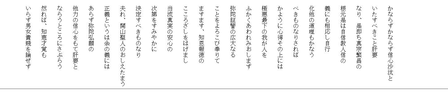 



　かならずかならず信心沙汰と
　いたすべきこと肝要　
　なり、是即ち真宗繁昌の
　根元是は自信教人信の
　義にも相応し自行
　化他の道理もかなう
　べきものなりされば
　かように心得その上には
　極悪最下の我が人を
　ふかくあわれみおしまず　
　弥陀証誓の広大なる
　ことをよろこび奉りて
　ますます、知恩報徳の
　こころざしをはげまし
　当流真実の安心の
　次第をすみやかに
　決定すべきものなり
　夫れ、開山聖人のおしえたまう
　正義というは余の義には
　あらず弥陀弘願の
　他力の信心をもて肝要と
　ならうところにさぶらう　
　然れば、知恵才覚も
　いらず男女貴賤を論ぜず

　
