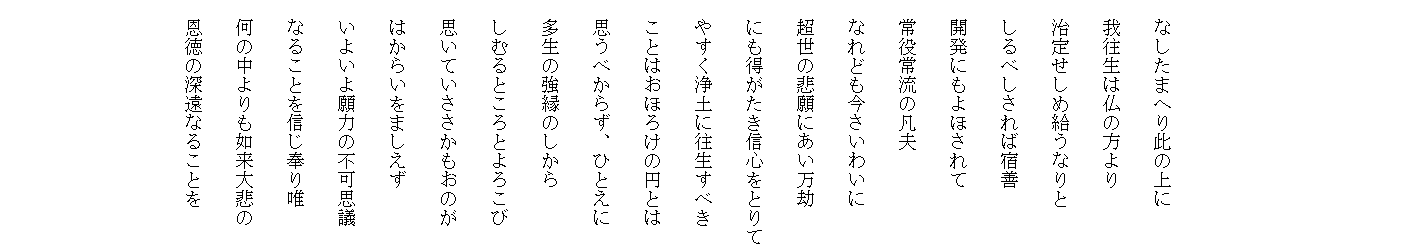 


　

　なしたまへり此の上に
　我往生は仏の方より
　治定せしめ給うなりと
　しるべしされば宿善
　開発にもよほされて
　常役常流の凡夫
　なれども今さいわいに
　超世の悲願にあい万劫
　にも得がたき信心をとりて
　やすく浄土に往生すべき
　ことはおほろけの円とは
　思うべからず、ひとえに
　多生の強縁のしから
　しむるところとよろこび
　思いていささかもおのが
　はからいをましえず
　いよいよ願力の不可思議
　なることを信じ奉り唯
　何の中よりも如来大悲の
　恩徳の深遠なることを
　　

　