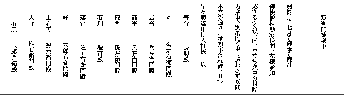 　
　　　　惣御門徒衆中
　
　別傳　当七月の御講の儀は
　御使僧相勤め候間、左様承知
　成さるべく候、尚、重立ち衆中お世話
　方衆中、別紙にて申し遣わさず候間
　本文の通りご承知下され候、且つ
　早々順達申し入れ候　　以上
　　　　寄合　　　　　長助殿
　　　　〃　　　　　　名之右衛門殿　　　
　　　　居谷　　　　　兵左衛門殿
　　　　莇平　　　　　久右衛門殿
　　　　儀明　　　　　孫左衛門殿
　　　　石畑　　　　　源吉殿
　　　　落合　　　　　佐五右衛門殿
　　　　峰　　　　　　六郎右衛門殿
　　　　上石黒　　　惣左衛門殿
　　　　大野　　　　作右衛門殿
　　　　下石黒　　　六郎兵衛殿
