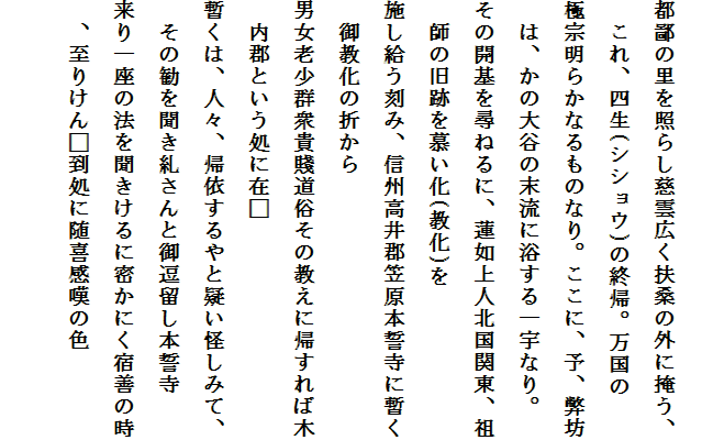 
都鄙の里を照らし慈雲広く扶桑の外に掩う、　これ、四生(シショウ)の終帰。万国の
極宗明らかなるものなり。ここに、予、弊坊　は、かの大谷の末流に浴する一宇なり。
その開基を尋ねるに、蓮如上人北国関東、祖　師の旧跡を慕い化(教化)を
施し給う刻み、信州高井郡笠原本誓寺に暫く　御教化の折から
男女老少群衆貴賤道俗その教えに帰すれば木　内郡という処に在□
暫くは、人々、帰依するやと疑い怪しみて、　その勧を聞き糺さんと御逗留し本誓寺
来り一座の法を聞きけるに密かにく宿善の時　、至りけん□到処に随喜感嘆の色
