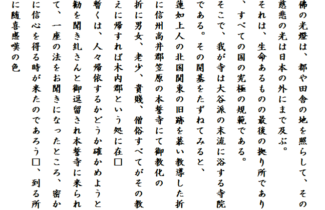 
佛の光燈は、都や田舎の地を照らして、その慈悲の光は日本の外にまで及ぶ。
それは、生命あるものの最後の拠り所であり、すべての国の究極の規範である。
そこで、我が寺は大谷派の末流に浴する寺院である。その開基をたずねてみると、
蓮如上人の北国関東の旧跡を慕い教導した折に信州高井郡笠原の本誓寺にて御教化の
折に男女、老少、貴賤、僧俗すべてがその教えに帰すれば木内郡という処に在□
暫くは、人々帰依するかどうか確かめようと勧を聞き糺さんと御逗留され本誓寺に来られて、一座の法をお聞きになったところ、密かに信心を得る時が来たのであろう□、到る所に随喜感嘆の色