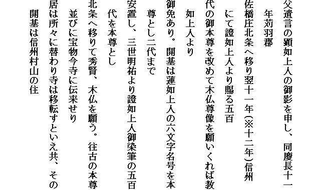 
父遺言の顕如上人の御影を申し、同慶長十一
　年苅羽郡
佐橋庄北条へ移り翌十一年(※十二年)信州　にて證如上人より賜る五百
代の御本尊を改めて木仏尊像を願いくれば教　如上人より
御免あり。開基は蓮如上人の六文字名号を本　尊とし二代まで
安置し、三世明祐より證如上人御染筆の五百　代を本尊とし
北条へ移りて秀賢、木仏を願う。往古の本尊　並びに宝物今寺に伝来せり
居は所々に替わり寺は移転すといえ共、その　開基は信州村山の住
