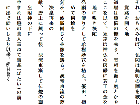 それ、おもんみれば、仏閣は無明の闇を破し　覚路を開く地
道場は煩悩の糠を去り、実相を顕す処とかや
ここを以て、須達は神仏の因縁に若干の金を　地に敷き祇陀
発願の便りとして珍樹妙花を植え、優田、初　めて栴檀を
刻み、波斯同じく金像を鋳る。漢帝東流の夢　法皇再来の
献、唐土に興って後　法流東漸して伝燈の聖　皇附神の下に
生まれ法燈の真人重ねて馬基(ばたい)の前　に出で給いしより以来、佛日普く