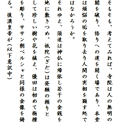 
そもそも、考えてみれば、寺院は人の無明の闇を破り、悟りへの道を開く場であり、本堂は煩悩の垢を取り去り人間の実相を顕す処で
はなかろうか。
それゆえ、須達は神仏に帰依し若干の金銭を地に敷きつめ、祇陀(ぎだ)は発願の頼りとして珍しい樹や花を植え、優田は初めて栴檀を彫り、ササン朝ペルシャと同様の金像を鋳る。後漢皇帝が(以下意訳中)