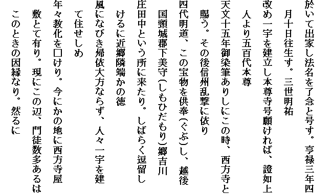 
於いて出家し法名を了念と号す。亨禄三年四
　月十日往生す。三世明祐
改め一宇を建立し本尊寺号願ければ、證如上
　人より五百代本尊
天文十五年御染筆ありしにこの時、西方寺と
　賜う。その後信州乱撃に依り
四代明道、この宝物を供奉(ぐぶ)し、越後
　国頸城郡下美守(しもひだもり)郷吉川
庄田中という所に来たり。しばらく逗留し
　けるに近郷隣端かの徳
風になびき帰依大方ならず、人々一宇を建
　て住せしめ
年々教化を□けり。今にかの地に西方寺屋
　敷とて有り。現にこの辺、門徒数多あるは
　このときの因縁なり。然るに