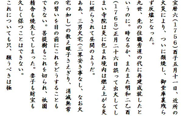 
宝暦六(１７５６)酉子五月十一日、近所の
火災により、ついに類焼し、御堂庫裏残ら
ず灰燼となった。
九世、先の住職秀道の代に再建成就したと
いうのに。時なるか、またまた明和二乙酉
(１７６５)正月二十六日誤って出火してし
まい寺院は炎に包まれ境内は燃え上がる炎
に照らされて昼間のようだ。
ああ、三男火宅(三界安き事なし、なお火
宅の如し)の教え眼子さえぎり、消滅無常
の習いを目の前にこれをどうすることも
できない。菩提樹もこれを切られ、祇園
精舎も焼失してしまった。妻子も財宝も
久しく保つことはできない。
これについても只、願うべきは極