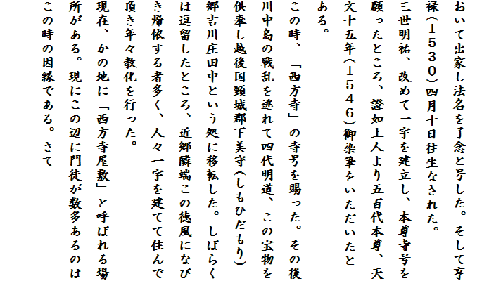 
おいて出家し法名を了念と号した。そして亨
禄(１５３０)四月十日往生なされた。
三世明祐、改めて一宇を建立し、本尊寺号を
願ったところ、證如上人より五百代本尊、天
文十五年(１５４６)御染筆をいただいたとある。
この時、「西方寺」の寺号を賜った。その後
川中島の戦乱を逃れて四代明道、この宝物を
供奉し越後国頸城郡下美守(しもひだもり)
郷吉川庄田中という処に移転した。しばらく
は逗留したところ、近郷隣端この徳風になび
き帰依する者多く、人々一宇を建てて住んで
頂き年々教化を行った。
現在、かの地に「西方寺屋敷」と呼ばれる場
所がある。現にこの辺に門徒が数多あるのは
この時の因縁である。さて　　
