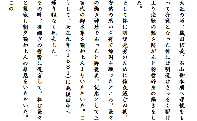 
天正の頃、織田信長、石山御本廟へ遺恨をも
って合戦となった折には明道はさっそく駆け
上り法歎の難を防がんと粉骨砕身の働きをし
た。
そして終に明智光秀のために信長滅亡以後、
安堵の思いを得て帰国を願ったところ、長々
の働き神妙であったと御褒美、記念として三
百代の御本尊を顕如上人よりいただいた。こ
うして、天正九年(１５８１)に越後田中へ
帰り程なく死去した。
その時、後継ぎの秀賢に遺言して、私は長々
と籠城し朝夕顕如上人の厚恩をいただいた。
この