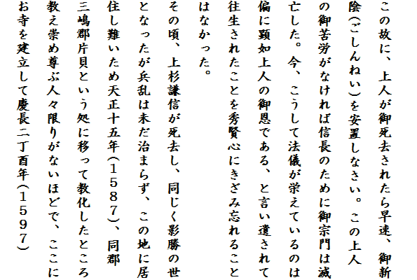 
この故に、上人が御死去されたら早速、御新
陰(ごしんねい)を安置しなさい。この上人
の御苦労がなければ信長のために御宗門は滅
亡した。今、こうして法儀が栄えているのは
偏に顕如上人の御恩である、と言い遺されて
往生されたことを秀賢心にきざみ忘れること
はなかった。
その頃、上杉謙信が死去し、同じく影勝の世
となったが兵乱は未だ治まらず、この地に居
住し難いため天正十五年(１５８７)、同郡
三嶋郡片貝という処に移って教化したところ
教え崇め尊ぶ人々限りがないほどで、ここに
お寺を建立して慶長二丁酉年(１５９７)