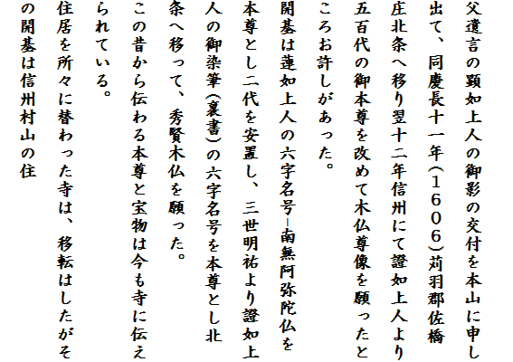 
父遺言の顕如上人の御影の交付を本山に申し
出て、同慶長十一年(１６０６)苅羽郡佐橋
庄北条へ移り翌十二年信州にて證如上人より
五百代の御本尊を改めて木仏尊像を願ったと
ころお許しがあった。
開基は蓮如上人の六字名号-南無阿弥陀仏を
本尊とし二代を安置し、三世明祐より證如上
人の御染筆(裏書)の六字名号を本尊とし北条へ移って、秀賢木仏を願った。
この昔から伝わる本尊と宝物は今も寺に伝え
られている。
住居を所々に替わった寺は、移転はしたがそ
の開基は信州村山の住