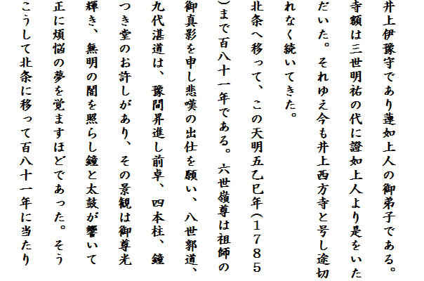 
井上伊豫守であり蓮如上人の御弟子である。
寺額は三世明祐の代に證如上人より是をいた
だいた。それゆえ今も井上西方寺と号し途切
れなく続いてきた。
北条へ移って、この天明五乙巳年(１７８５
)まで百八十一年である。六世嶺尊は祖師の
御真影を申し悲嘆の出仕を願い、八世郭道、
九代湛道は、豫間昇進し前卓、四本柱、鐘
つき堂のお許しがあり、その景観は御尊光
輝き、無明の闇を照らし鐘と太鼓が響いて
正に煩悩の夢を覚ますほどであった。そう
こうして北条に移って百八十一年に当たり