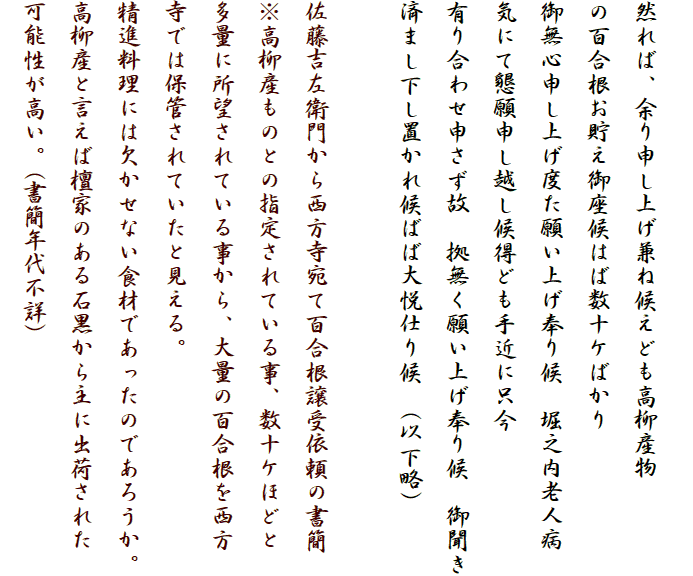 
然れば、余り申し上げ兼ね候えども高柳産物
の百合根お貯え御座候はば数十ケばかり
御無心申し上げ度た願い上げ奉り候　堀之内老人病
気にて懇願申し越し候得ども手近に只今
有り合わせ申さず故　拠無く願い上げ奉り候　御聞き
済まし下し置かれ候ばば大悦仕り候　(以下略)

佐藤吉左衛門から西方寺宛て百合根譲受依頼の書簡
※高柳産ものとの指定されている事、数十ケほどと
多量に所望されている事から、大量の百合根を西方
寺では保管されていたと見える。
精進料理には欠かせない食材であったのであろうか。
高柳産と言えば檀家のある石黒から主に出荷された
可能性が高い。(書簡年代不詳)