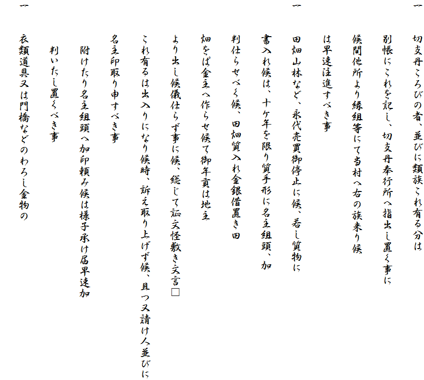 一　　切支丹ころびの者、並びに類族これ有る分は
　　　別帳にこれを記し、切支丹奉行所へ指出し置く事に
　　　候間他所より縁組等にて当村へ右の族来り候
　　　は早速注進すべき事
一　　田畑山林など、永代売買御停止に候、若し質物に
　　　書入れ候は、十ケ年を限り質手形に名主組頭、加
　　　判仕らせべく候、田畑質入れ金銀借置き田
　　　畑をぱ金主へ作らせ候て御年貢は地主
　　　より出し候儀仕らず事に候、総じて証文怪敷き文言□
　　　これ有るは出入りになり候時、訴え取り上げず候、且つ又請け人並びに
　　　名主印取り申すべき事
　　　　附けたり名主組頭へ加印頼み候は様子承け届早速加
　　　　判いたし置くべき事
一　　衣類道具又は門橋などのわろし金物の