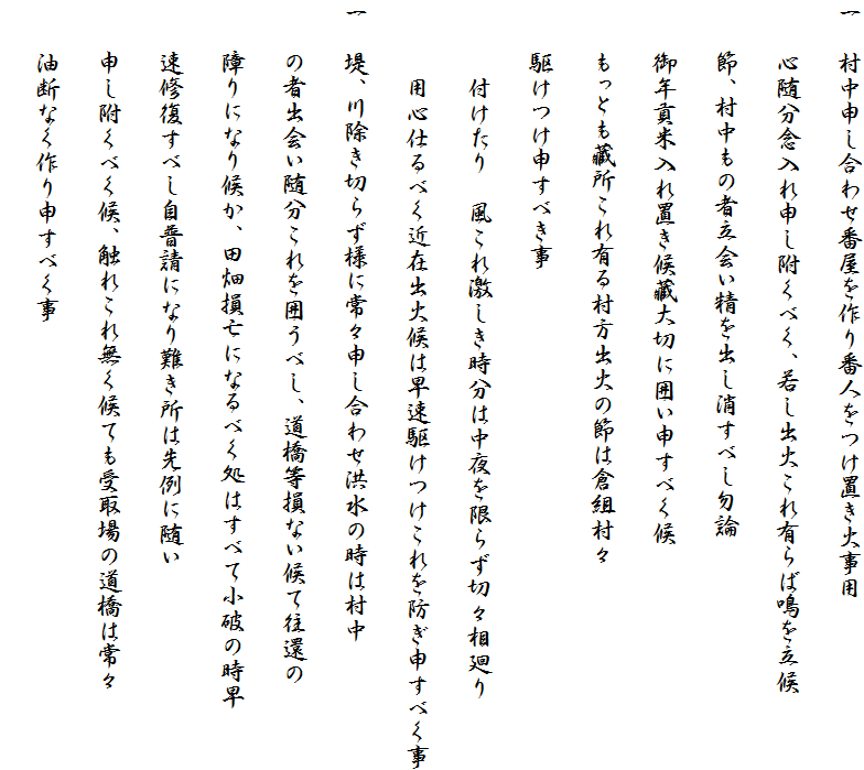 一　村中申し合わせ番屋を作り番人をつけ置き火事用
　　心随分念入れ申し附くべく、若し出火これ有らば鳴を立候
　　節、村中もの者立会い精を出し消すべし勿論
　　御年貢米入れ置き候藏大切に囲い申すべく候
　　もっとも藏所これ有る村方出火の節は倉組村々
　　駆けつけ申すべき事
　　　付けたり　風これ激しき時分は中夜を限らず切々相廻り
　　　用心仕るべく近在出火候は早速駆けつけこれを防ぎ申すべく事
一　堤、川除き切らず様に常々申し合わせ洪水の時は村中
　　の者出会い随分これを囲うべし、道橋等損ない候て往還の
　　障りになり候か、田畑損亡になるべく処はすべて小破の時早
　　速修復すべし自普請になり難き所は先例に随い
　　申し附くべく候、触れこれ無く候ても受取場の道橋は常々
　　油断なく作り申すべく事