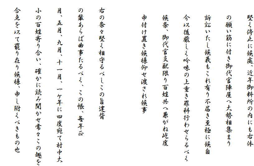 　　堅く停止に候處、近年御料所の内にも右体
　　の願い筋に付き御代官陣屋へ大勢相集まり
　　訴訟いたし候義もこれ有り不届き至極に候自
　　今以後厳しく吟味の上重き罪科行わせらるべく
　　候条、御代官支配限り百姓共へ兼がね屹度
　　申付け置き候様仰せ渡され候事

　右の条々堅く相守るべしこの旨違背
　の輩あらば曲事たるべく、この帳、毎年正
　月、五月、九月、十一月、一ケ年に四度宛て村中大
　小の百姓寄り合い、確かに読み聞かせ常々この趣を
　合点を以て罷り在り候様、申し附くべきもの也