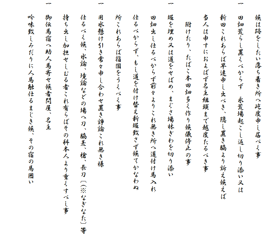 
　　候は跡をしたい落ち着き所へ屹度申し届ぺく事
一　田畑荒らし置くべからず　永荒場起こし返し切り添い又は
　　新田これあらば早速申し出べき、隠し置き脇より訴え候えば
　　当人は申すにおよばず名主組頭まで越度たるべき事
　　　附けたり、たばこ本田畑多く作り候儀停止の事
一　堀を埋め又は道をせばめ、まぐさ場林ぎわを切り添い
　　田畑出し仕るべからず前々よりこれ無き所へ道付け馬入れ
　　仕るべからず、もし道を付け替え新堀致さず候てかなわぬ
　　所これあらば指図をうくべく事
一　用水懸け引き常々申し合わせ置き諍論これ無き様
　　仕るべく候、水論、境論などの場へ刀、脇差、槍、長刀〔(※なぎなた〕等
　　持ち出し加担せしむる者これ有らばその科本人より重くすべし事
一　御伝馬宿へ助人馬寄せ候者問屋、名主
　　吟味致しみだりに人馬触仕るまじき候、その宿の馬囲い　　
　　