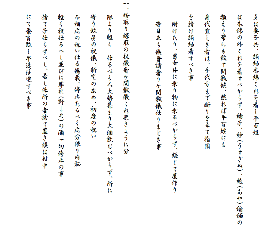 　
　　主は妻子共、絹紬木綿これを着し平百姓
　　は木綿の外これを着すべからず、綸子、紗(うすぎぬ)、綾(あや)縮緬の
　　類えり帯にも致す間敷候、然れば平百姓にも
　　身代宜しき者は、手代方まで断りを立て指図
　　を請け絹紬着すべき事
　　　附けたり、男女共に乗り物に乗るべからず、総じて屋作り
　　　等目立ち候普請奢りケ間敷儀仕りまじき事

一、婿取り嫁取の祝儀奢ケ間敷儀これ無きように分
　　限より軽く　仕るべく人大勢集まり大酒飲むべからず、所に
　　寄り蚊屋の祝儀、新宅の広め、初産の祝い
　　不相応の祝い仕る候義、停止たるべく応分限り内証
　　軽く祝仕るへし並びに葬礼(野→之)の酒一切停止の事
　　捨て子仕らずべし、若し他所の者捨て置き候は村中
　　にて養育致し早速注進すべき事
