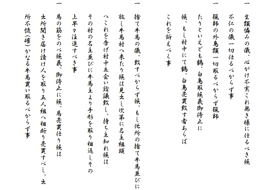 
一　生類憐みの儀、心がけ不実これ無き様に仕るべき候
　　不仁の儀一切仕るべからず事
一　猟師の外鳥類一切取るべからず猟師
　　たりといえども鶴、白鳥取候義御停止に
　　候、もし村中にて鶴、白鳥売買致す者あらば
　　これを訴えべく事

一　捨て牛馬の儀、致すべからず候、もし他所の捨て牛馬並びに
　　放し牛馬村へ来たり候は見出し次第に名主組頭
　　へこれを告げ村中立会い詮議致し、持ち主知れ候は
　　その村の名主並びに牛馬主より手形を取り相返しその
　　上早々注進すべき事
一　馬の筋をのべ候義、御停止に候、馬売買仕り候は
　　出所聞き届け請け人を取り五人組へ相断り売買すべし、出
　　所不慥(確)かなる牛馬買い取るべからず事　
