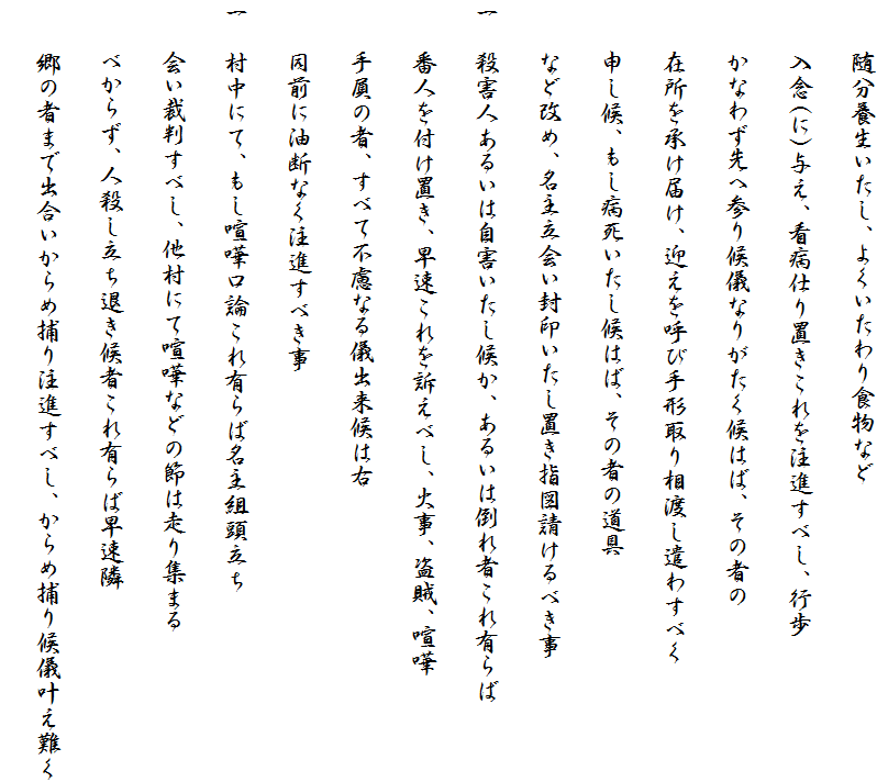 　　随分養生いたし、よくいたわり食物など
　　入念(に)与え、看病仕り置きこれを注進すべし、行歩
　　かなわず先へ参り候儀なりがたく候はば、その者の
　　在所を承け届け、迎えを呼び手形取り相渡し遣わすべく
　　申し候、もし病死いたし候はば、その者の道具
　　など改め、名主立会い封印いたし置き指図請けるべき事
一　殺害人あるいは自害いたし候か、あるいは倒れ者これ有らば
　　番人を付け置き、早速これを訴えべし、火事、盗賊、喧嘩
　　手屓の者、すべて不慮なる儀出来候は右
　　同前に油断なく注進すべき事
一　村中にて、もし喧嘩口論これ有らば名主組頭立ち
　　会い裁判すべし、他村にて喧嘩などの節は走り集まる
　　べからず、人殺し立ち退き候者これ有らば早速隣
　　郷の者まで出合いからめ捕り注進すべし、からめ捕り候儀叶え難く