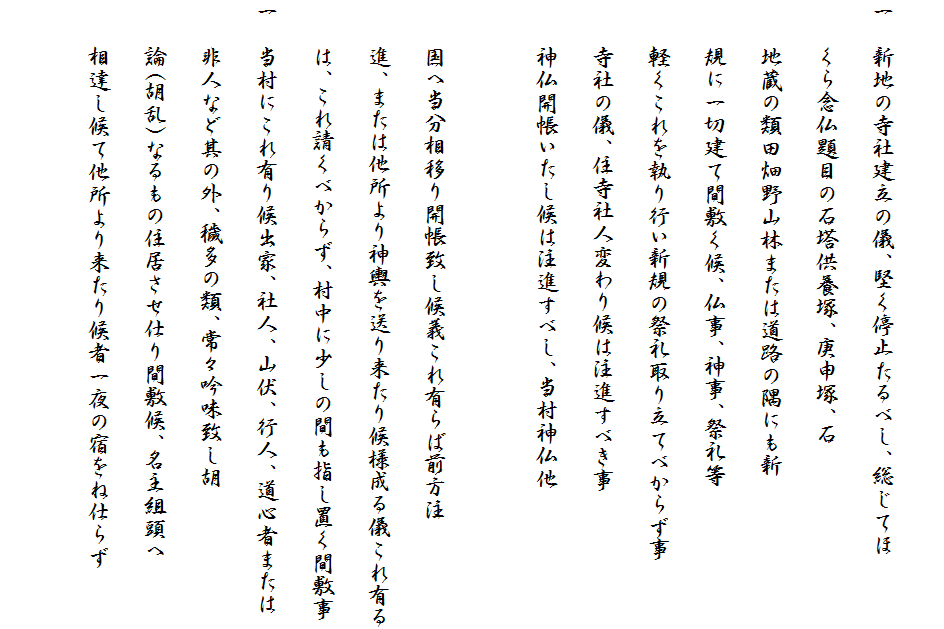 
一　新地の寺社建立の儀、堅く停止たるべし、総じてほ
　　くら念仏題目の石塔供養塚、庚申塚、石
　　地蔵の類田畑野山林または道路の隅にも新
　　規に一切建て間敷く候、仏事、神事、祭礼等　
　　軽くこれを執り行い新規の祭礼取り立てべからず事
　　寺社の儀、住寺社人変わり候は注進すべき事　
　　神仏開帳いたし候は注進すべし、当村神仏他

　　国へ当分相移り開帳致し候義これ有らば前方注
　　進、または他所より神輿を送り来たり候様成る儀これ有る
　　は、これ請くべからず、村中に少しの間も指し置く間敷事
一　当村にこれ有り候出家、社人、山伏、行人、道心者または
　　非人など其の外、穢多の類、常々吟味致し胡
　　論(胡乱)なるもの住居させ仕り間敷候、名主組頭へ
　　相達し候て他所より来たり候者一夜の宿をね仕らず
