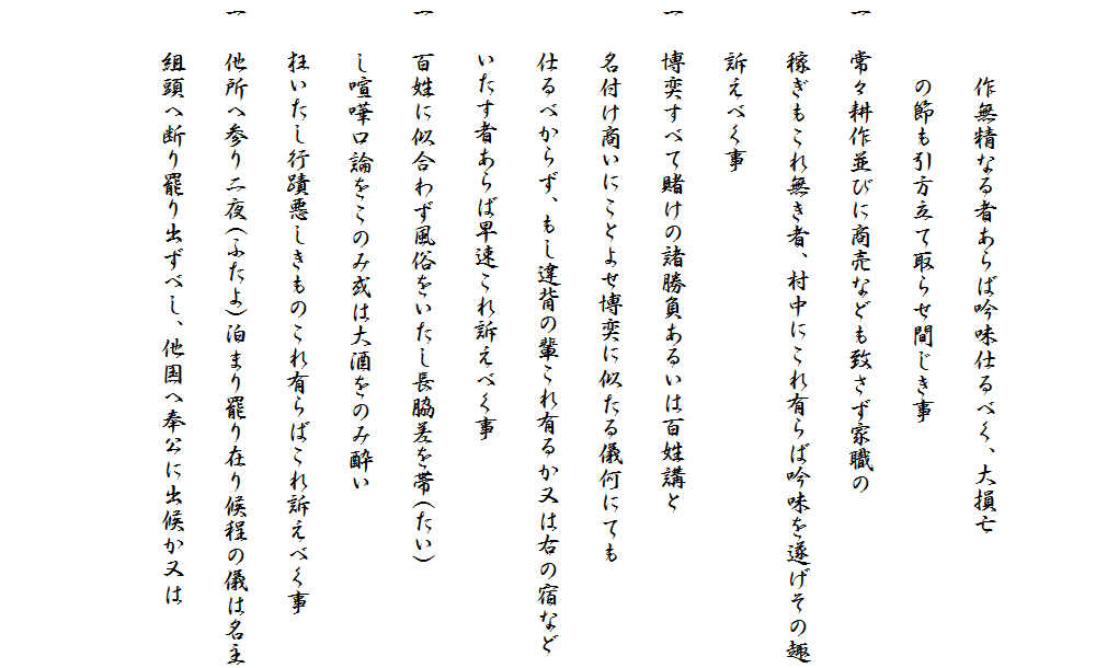 

　　　作無精なる者あらば吟味仕るべく、大損亡
　　　の節も引方立て取らせ間じき事
一　常々耕作並びに商売なども致さず家職の
　　稼ぎもこれ無き者、村中にこれ有らば吟味を遂げその趣
　　訴えべく事
一　博奕すべて賭けの諸勝負あるいは百姓講と
　　名付け商いにことよせ博奕に似たる儀何にても
　　仕るべからず、もし違背の輩これ有るか又は右の宿など
　　いたす者あらば早速これ訴えべく事
一　百姓に似合わず風俗をいたし長脇差を帯(たい)
　　し喧嘩口論をこのみ或は大酒をのみ酔い
　　狂いたし行蹟悪しきものこれ有らばこれ訴えべく事
一　他所へ参り二夜(ふたよ)泊まり罷り在り候程の儀は名主
　　組頭へ断り罷り出ずべし、他国へ奉公に出候か又は

　