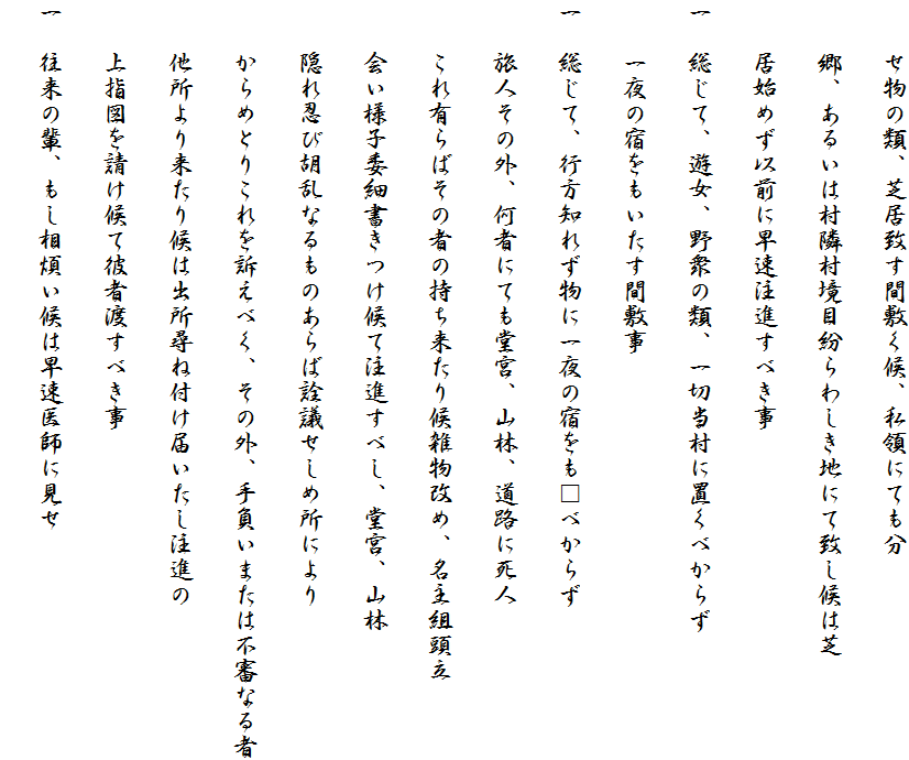 　　せ物の類、芝居致す間敷く候、私領にても分
　　郷、あるいは村隣村境目紛らわしき地にて致し候は芝
　　居始めず以前に早速注進すべき事
一　総じて、遊女、野衆の類、一切当村に置くべからず
　　一夜の宿をもいたす間敷事
一　総じて、行方知れず物に一夜の宿をも□べからず
　　旅人その外、何者にても堂宮、山林、道路に死人
　　これ有らばその者の持ち来たり候雑物改め、名主組頭立
　　会い様子委細書きつけ候て注進すべし、堂宮、山林
　　隠れ忍び胡乱なるものあらば詮議せしめ所により
　　からめとりこれを訴えべく、その外、手負いまたは不審なる者
　　他所より来たり候は出所尋ね付け届いたし注進の
　　上指図を請け候て彼者渡すべき事
一　往来の輩、もし相煩い候は早速医師に見せ