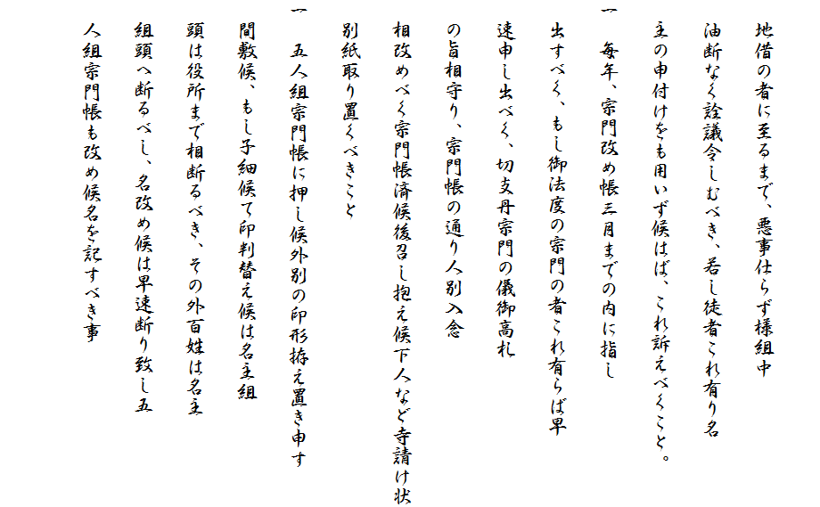 
　地借の者に至るまで、悪事仕らず様組中
　油断なく詮議令しむべき、若し徒者これ有り名
　主の申付けをも用いず候はば、これ訴えべくこと。
一　毎年、宗門改め帳三月までの内に指し
　出すべく、もし御法度の宗門の者これ有らば早
　速申し出べく、切支丹宗門の儀御高札
　の旨相守り、宗門帳の通り人別入念
　相改めべく宗門帳済候後召し抱え候下人など寺請け状
　別紙取り置くべきこと
一　五人組宗門帳に押し候外別の印形拵え置き申す
　間敷候、もし子細候て印判替え候は名主組
　頭は役所まで相断るべき、その外百姓は名主
　組頭へ断るべし、名改め候は早速断り致し五
　人組宗門帳も改め候名を記すべき事
