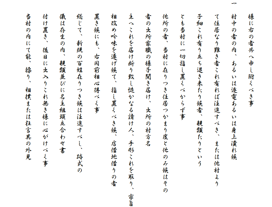 　　
　　様に右の者共へ申し附くべき事
一　村中の者の内、あるいは逐電あるいは身上潰れ候
　　て住居なり難き者これ有れば注進すべき、または他村より
　　子細これ有り立ち退き来たり候者、親類たりという
　　とも当村に一切指し置くべからず事
　　他所の者、当村に在りつき住居つかまり度と他のみ候はその
　　者の出所家職の様子聞き届け、出所の村方名
　　主へこれを届け断り致し慥かなる請け人、手形これを取り、宗旨
　　相改め吟味を遂げ候て、指し置くべき候、店借地借りの者
　　置き候にも、右同前相心得べく事
　　総じて、新規の百姓在りつき候は注進すべし、跡式の
　　儀は存生の内、親類並びに名主組頭立合わせ書
　　付け置き、後日に出入りこれ無き様に心がけべく事
　　当村の内にて能、操り、相撲または狂言其の外見　
　　　　　