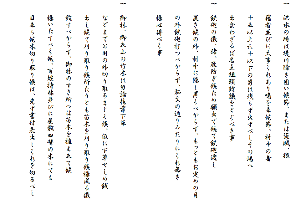 
一　洪水の時は堤川除き囲い候節、または盗賊、狼
　　藉者並びに大事これあり鳴を立候節、村中の者
　　十五以上六十以下の男は残らず出ずべしその場へ
　　出会わざるば名主組頭詮議をとぐべき事
一　鉄砲の儀、猪、鹿防ぎ候ため願出で候て鉄砲渡し
　　置き候の外、村中に隠し置くべからず、もっともお定めの月
　　の外鉄砲打つべからず、証文の通りみだりにこれ無き
　　様心得べく事

一　御林、御立山の竹木は勿論枝葉下草
　　などまで公用の外切り取るまじく候、仮に下草せしめ銭
　　出し候て刈り取り候所たりとも苗木を刈り取り候様成る儀
　　致すべからず、御林のすき所へは苗木を植え立て候
　　様いたすべく候、百姓持林並びに屋敷四壁の木にても
　　目立ち候木切り取り候は、先ず書付差出しこれを切るべし
