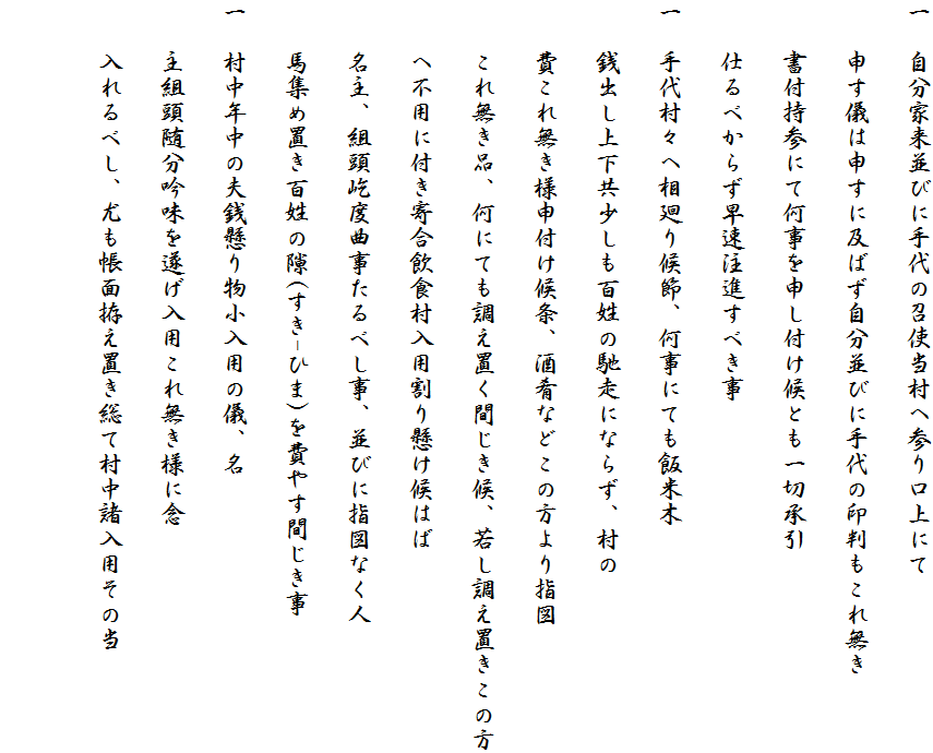 一　自分家来並びに手代の召使当村へ参り口上にて
　　申す儀は申すに及ばず自分並びに手代の印判もこれ無き
　　書付持参にて何事を申し付け候とも一切承引
　　仕るべからず早速注進すべき事
一　手代村々へ相廻り候節、何事にても飯米木
　　銭出し上下共少しも百姓の馳走にならず、村の
　　費これ無き様申付け候条、酒肴などこの方より指図
　　これ無き品、何にても調え置く間じき候、若し調え置きこの方
　　へ不用に付き寄合飲食村入用割り懸け候はば
　　名主、組頭屹度曲事たるべし事、並びに指図なく人
　　馬集め置き百姓の隙(すき-ひま)を費やす間じき事
一　村中年中の夫銭懸り物小入用の儀、名
　　主組頭随分吟味を遂げ入用これ無き様に念
　　入れるべし、尤も帳面拵え置き総て村中諸入用その当
　　