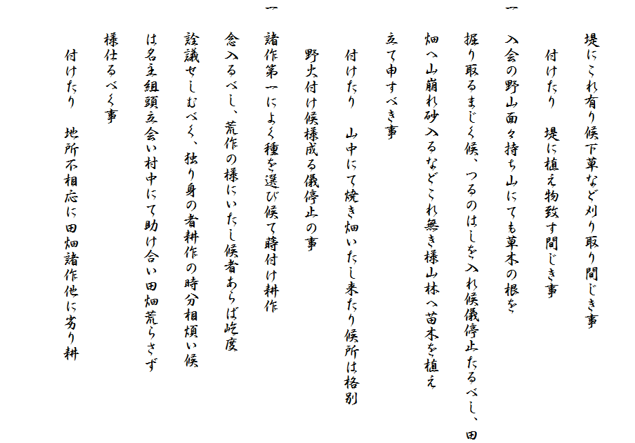 
　　堤にこれ有り候下草など刈り取り間じき事
　　　付けたり　堤に植え物致す間じき事
一　入会の野山面々持ち山にても草木の根を
　　掘り取るまじく候、つるのはしを入れ候儀停止たるべし、田
　　畑へ山崩れ砂入るなどこれ無き様山林へ苗木を植え
　　立て申すべき事
　　　付けたり　山中にて焼き畑いたし来たり候所は格別
　　　野火付け候様成る儀停止の事
一　諸作第一によく種を選び候て蒔付け耕作
　　念入るべし、荒作の様にいたし候者あらば屹度
　　詮議せしむべく、独り身の者耕作の時分相煩い候
　　は名主組頭立会い村中にて助け合い田畑荒らさず
　　様仕るべく事
　　　付けたり　地所不相応に田畑諸作他に劣り耕　
　