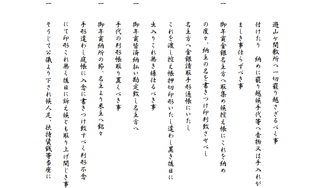 
　　
　　　遊山ケ間敷所へ一切罷り越さざるべく事
　　　付けたり　納めに罷り越候手代等へ音物又は手入れが
　　　ましき事仕らずべき事
一　　御年貢金銀名主方へ取集め候控え帳にこれを納め
　　　の度々、納主の名を書きつけ印判致させべし
　　　名主方へ金銀請取手形通帳にいたし
　　　これを渡し控え帳押切印形いたし遣わし置き後日に
　　　出入りこれ無き様仕るべき事
一　　御年貢皆済納払い勘定致し名主方へ
　　　手代の判形帳取り置くべき事
一　　御年貢納所の節、名主より米主へ銘々
　　　手形遣わし庭帳に入念に書きつけ致すべく判形不念
　　　にて印形これ無く後日に訴え候とも取り上げ間じき事
一　　そうじて公儀より下され候人足、扶持賃銭等当座に

